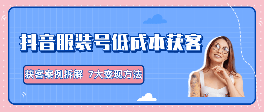 服装抖音号+获客的案例拆解，13种低成本获客方式，7大变现方法，直接上干货！-零点项目大全