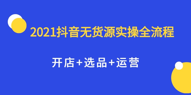 2021抖音无货源实操全流程，开店+选品+运营，全职兼职都可操作-零点项目大全