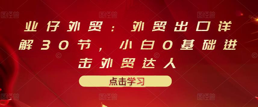 业仔外贸：外贸出口详解30节，小白0基础进击外贸达人 价值666元-零点项目大全