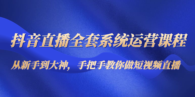 抖音直播全套系统运营课程：从新手到大神，手把手教你做直播短视频-零点项目大全