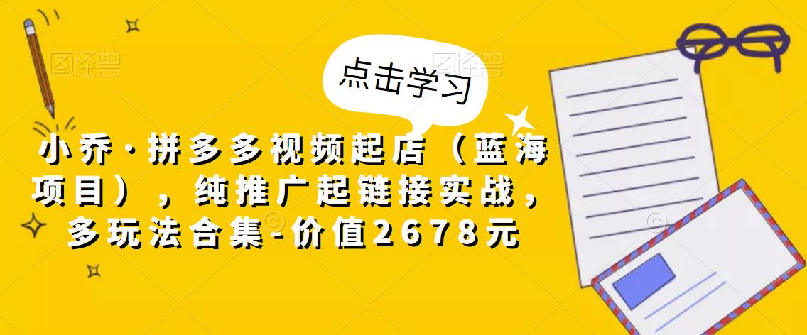 小乔·拼多多视频起店（蓝海项目），纯推广起链接实战，多玩法合集-价值2678元-零点项目大全