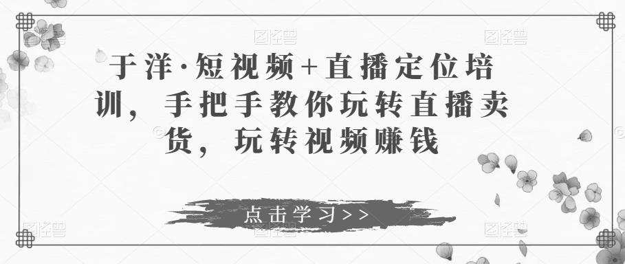 于洋·短视频+直播定位培训，手把手教你玩转直播卖货，玩转视频赚钱-零点项目大全