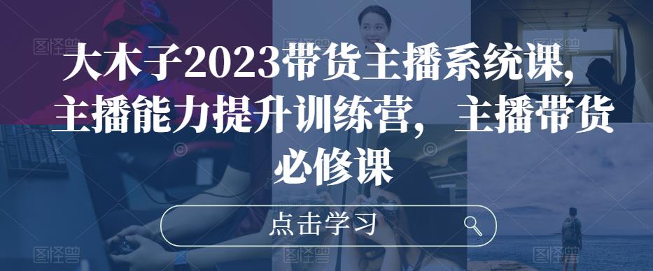 大木子2023带货主播系统课，主播能力提升训练营，主播带货必修课-零点项目大全