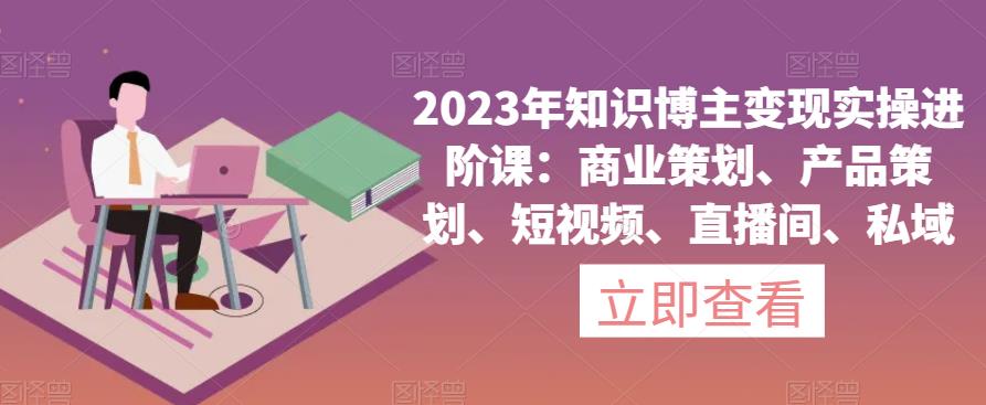 2023年知识博主变现实操进阶课：商业策划、产品策划、短视频、直播间、私域-零点项目大全