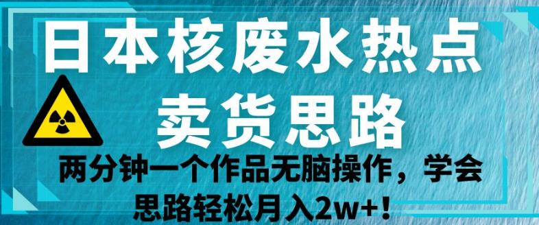 日本核废水热点卖货思路，两分钟一个作品无脑操作，学会思路轻松月入2w+【揭秘】-零点项目大全