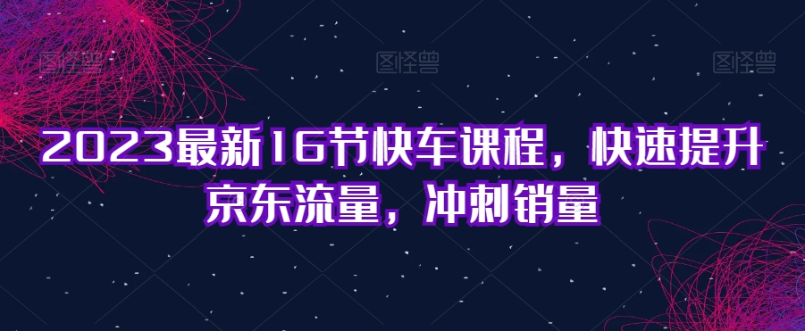 2023最新16节快车课程，快速提升京东流量，冲刺销量-零点项目大全