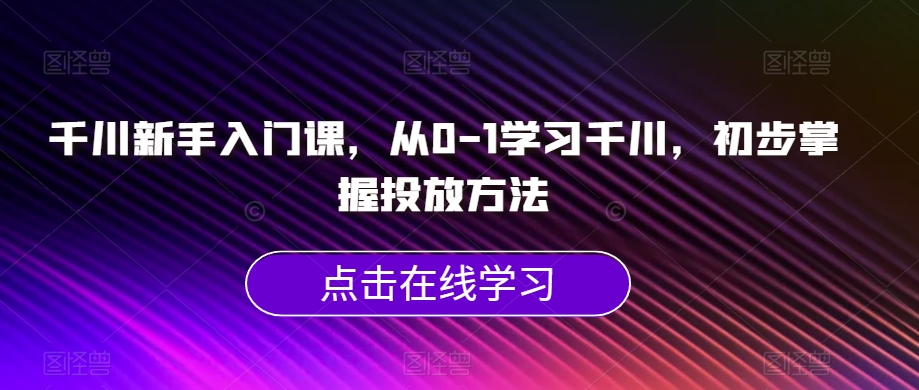 千川新手入门课，从0-1学习千川，初步掌握投放方法-零点项目大全