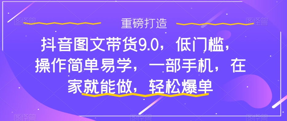 抖音图文带货9.0，低门槛，操作简单易学，一部手机，在家就能做，轻松爆单-零点项目大全