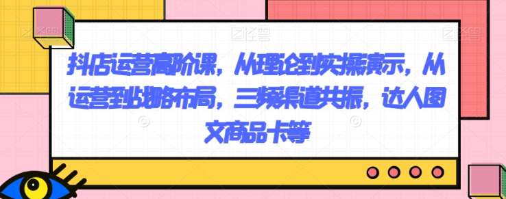 抖店运营高阶课，从理论到实操演示，从运营到战略布局，三频渠道共振，达人图文商品卡等-零点项目大全