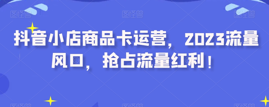 抖音小店商品卡运营，2023流量风口，抢占流量红利！-零点项目大全