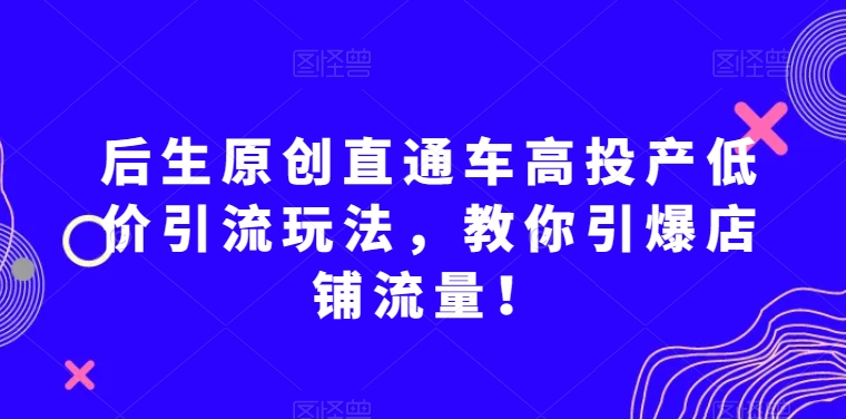 后生原创直通车高投产低价引流玩法，教你引爆店铺流量！-零点项目大全