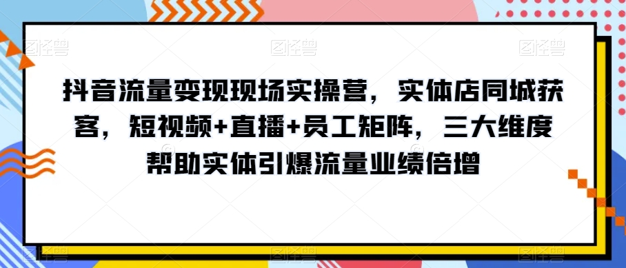 抖音流量变现现场实操营，实体店同城获客，短视频+直播+员工矩阵，三大维度帮助实体引爆流量业绩倍增-零点项目大全