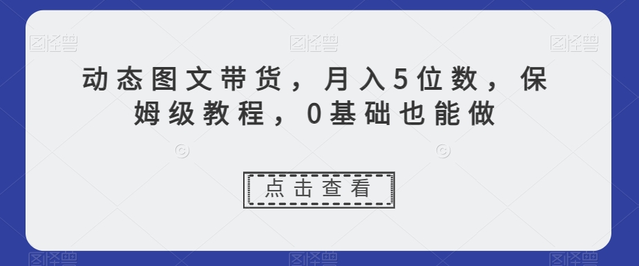 动态图文带货，月入5位数，保姆级教程，0基础也能做【揭秘】-零点项目大全