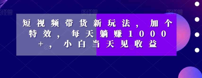 短视频带货新玩法，加个特效，每天躺赚1000+，小白当天见收益【揭秘】-零点项目大全