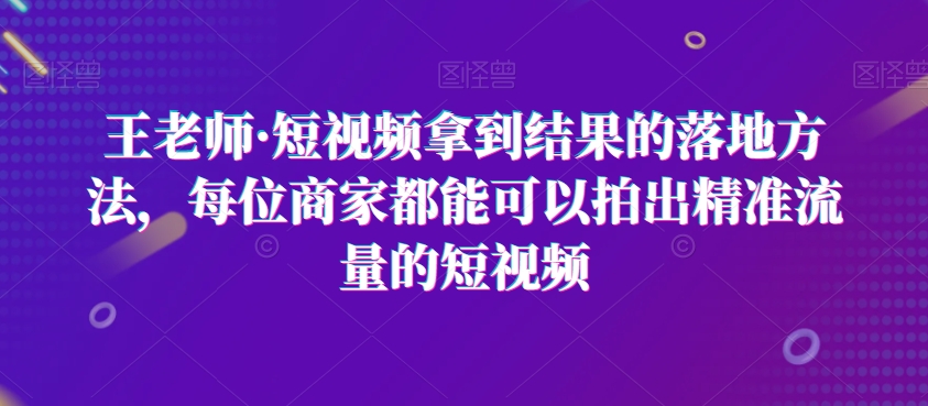 王老师·短视频拿到结果的落地方法，每位商家都能可以拍出精准流量的短视频-零点项目大全