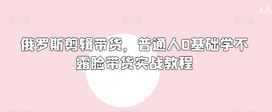 俄罗斯产品剪辑带货，普通人0基础学不露脸带货实战教程-零点项目大全