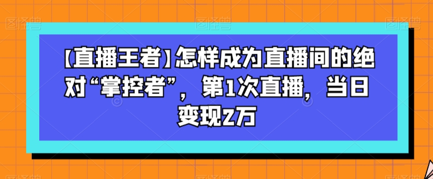 【直播王者】怎样成为直播间的绝对“掌控者”，第1次直播，当日变现2万-零点项目大全