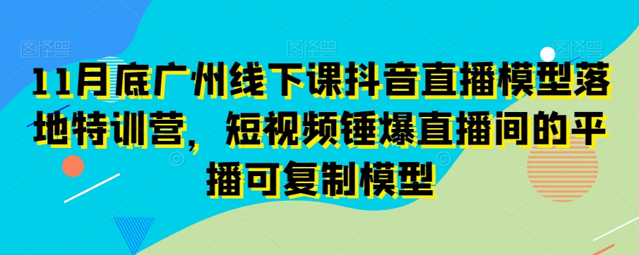 11月底广州线下课抖音直播模型落地特训营，短视频锤爆直播间的平播可复制模型-零点项目大全