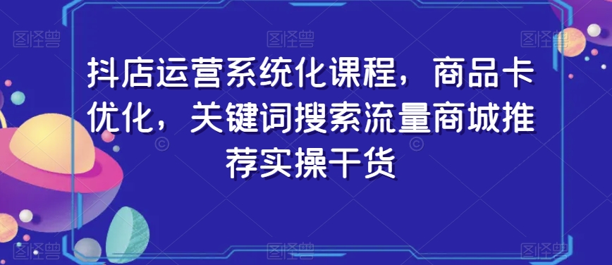 抖店运营系统化课程，商品卡优化，关键词搜索流量商城推荐实操干货-零点项目大全