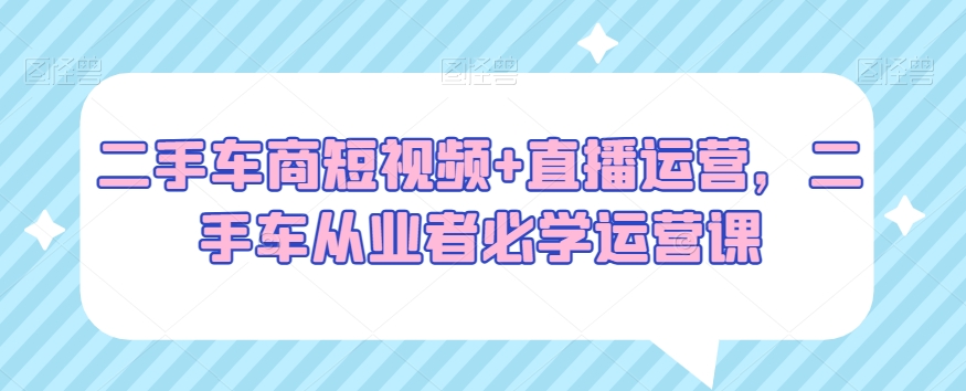 二手车商短视频+直播运营，二手车从业者必学运营课-零点项目大全