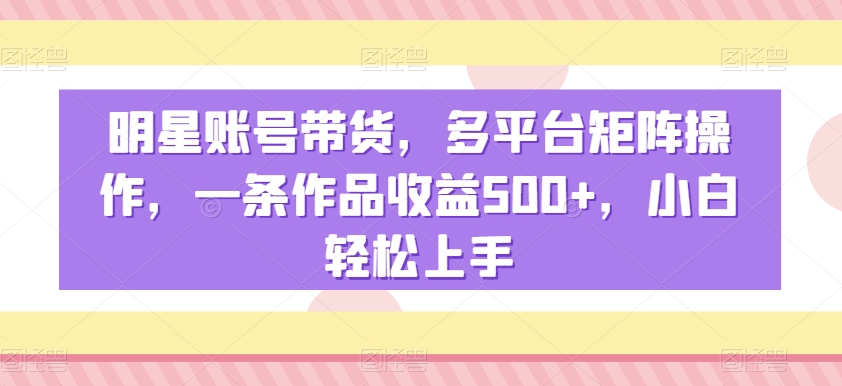 明星账号带货，多平台矩阵操作，一条作品收益500+，小白轻松上手【揭秘】-零点项目大全