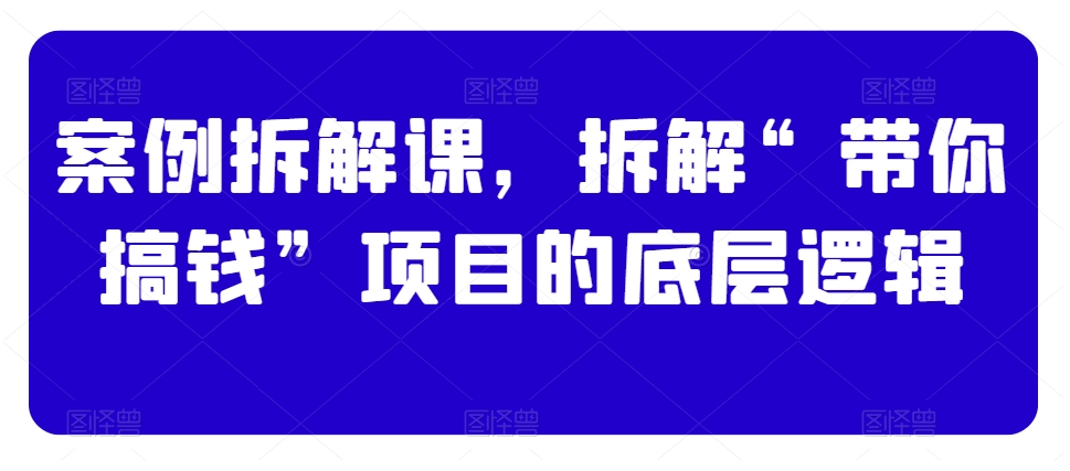 案例拆解课，拆解“带你搞钱”项目的底层逻辑-零点项目大全