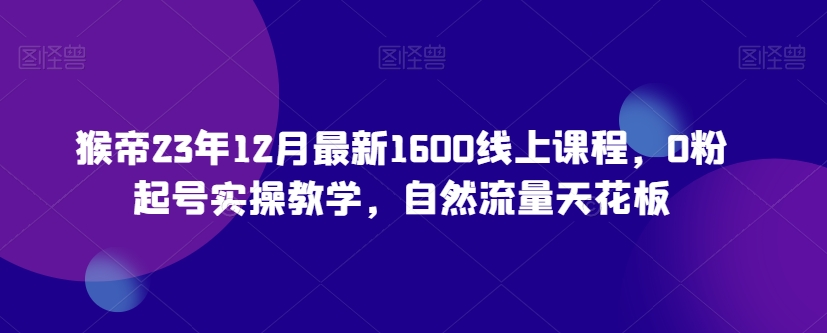 猴帝23年12月最新1600线上课程，0粉起号实操教学，自然流量天花板-零点项目大全