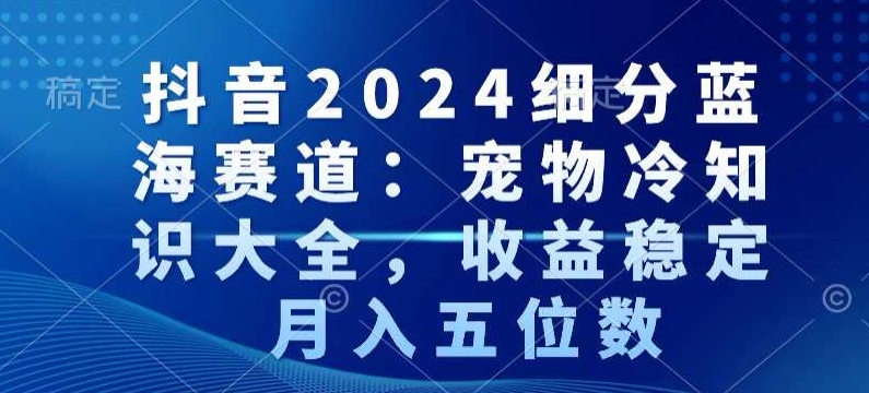 抖音2024细分蓝海赛道：宠物冷知识大全，收益稳定，月入五位数【揭秘】-零点项目大全