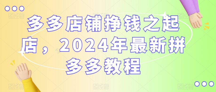 多多店铺挣钱之起店，2024年最新拼多多教程-零点项目大全