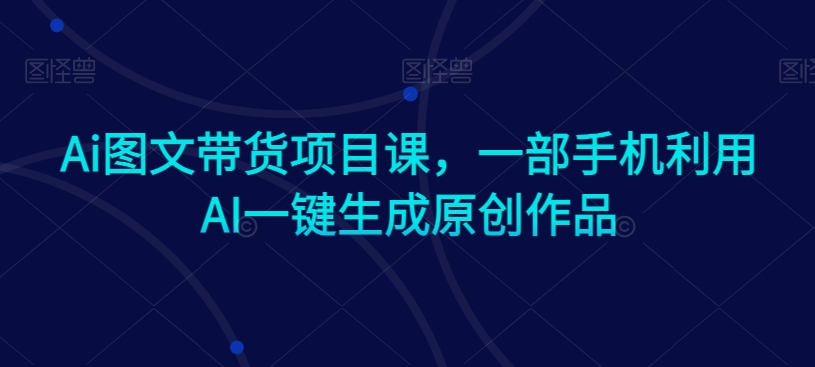 Ai图文带货项目课，一部手机利用AI一键生成原创作品-零点项目大全