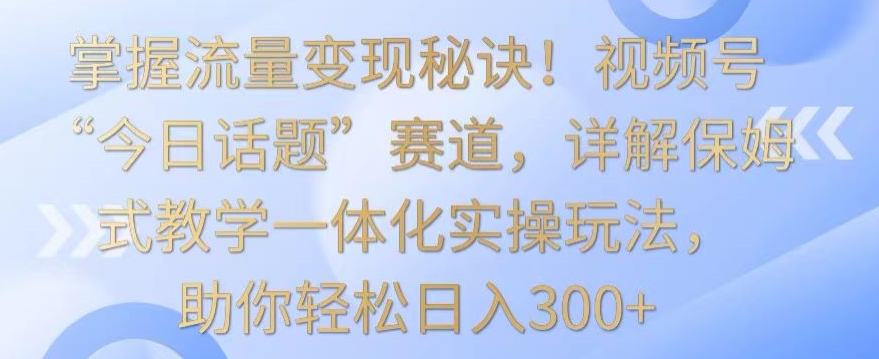 掌握流量变现秘诀！视频号“今日话题”赛道，详解保姆式教学一体化实操玩法，助你轻松日入300+【揭秘】-零点项目大全