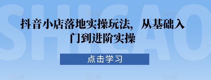 抖音小店落地实操玩法，从基础入门到进阶实操-零点项目大全