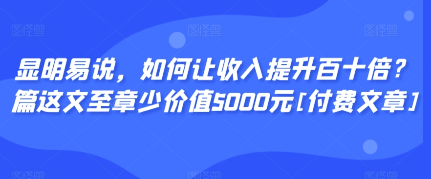 显明易说，如何让收入提升百十倍？‮篇这‬文‮至章‬少价值5000元[付费文章]-零点项目大全