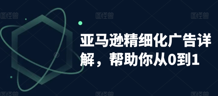 亚马逊精细化广告详解，帮助你从0到1，自动广告权重解读、手动广告打法详解-零点项目大全