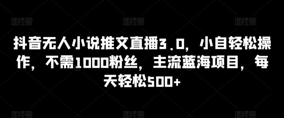 抖音无人小说推文直播3.0，小自轻松操作，不需1000粉丝，主流蓝海项目，每天轻松500+【揭秘】-零点项目大全