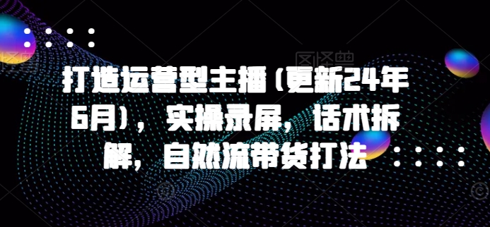 打造运营型主播(更新24年7月)，实操录屏，话术拆解，自然流带货打法-零点项目大全