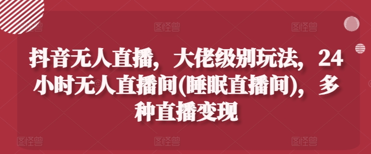 抖音无人直播，大佬级别玩法，24小时无人直播间(睡眠直播间)，多种直播变现【揭秘】-零点项目大全