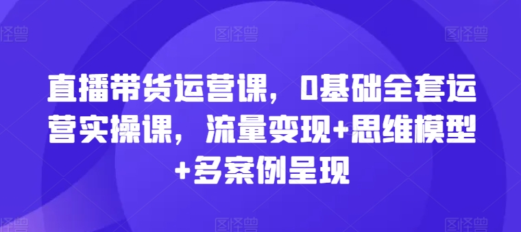 直播带货运营课，0基础全套运营实操课，流量变现+思维模型+多案例呈现-零点项目大全