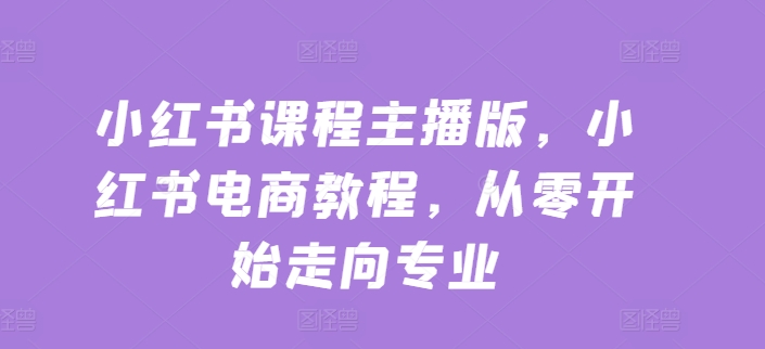 小红书课程主播版，小红书电商教程，从零开始走向专业-零点项目大全