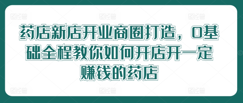 药店新店开业商圈打造，0基础全程教你如何开店开一定赚钱的药店-零点项目大全