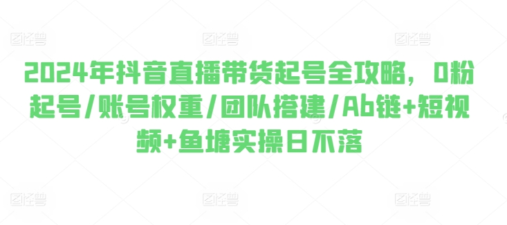 2024年抖音直播带货起号全攻略，0粉起号/账号权重/团队搭建/Ab链+短视频+鱼塘实操日不落-零点项目大全