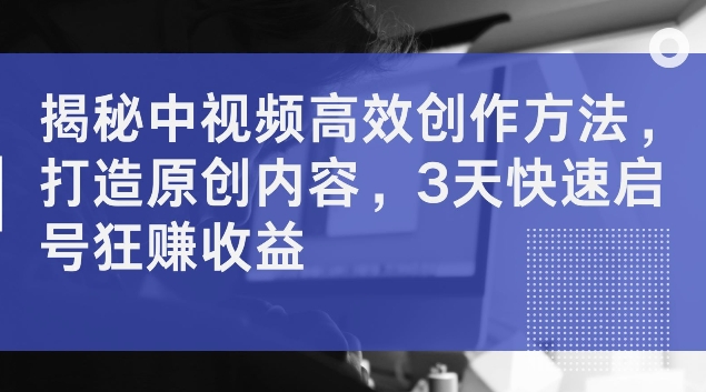 揭秘中视频高效创作方法，打造原创内容，3天快速启号狂赚收益【揭秘】-零点项目大全