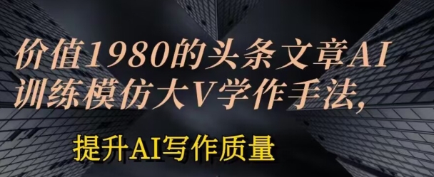 价值1980头条文章AI投喂训练模仿大v写作手法，提升AI写作质量【揭秘】-零点项目大全