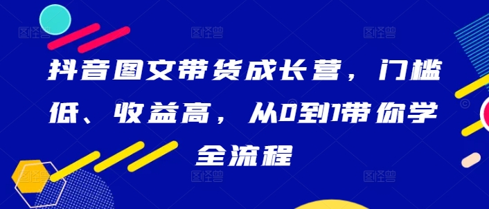 抖音图文带货成长营，门槛低、收益高，从0到1带你学全流程-零点项目大全